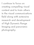 I continue to focus on creating compelling visual content and to train others in the visual communications field along with extensive research and development of High Dynamic Range Imaging and panoramic photography.